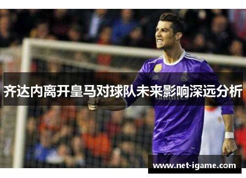 齐达内离开皇马对球队未来影响深远分析 齐达内离开皇马对球队未来影响深远分析