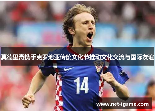 莫德里奇携手克罗地亚传统文化节推动文化交流与国际友谊 莫德里奇携手克罗地亚传统文化节推动文化交流与国际友谊