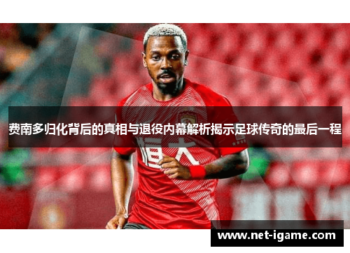 费南多归化背后的真相与退役内幕解析揭示足球传奇的最后一程 费南多归化背后的真相与退役内幕解析揭示足球传奇的最后一程