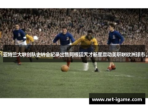 亚特兰大联创队史转会纪录出售阿根廷天才新星震动美职联欧洲球市