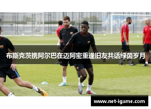 布斯克茨携阿尔巴在迈阿密重逢旧友共话绿茵岁月