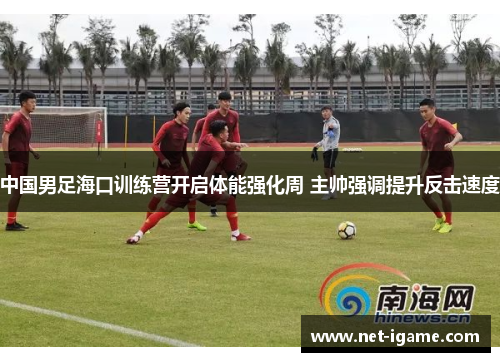 中国男足海口训练营开启体能强化周 主帅强调提升反击速度